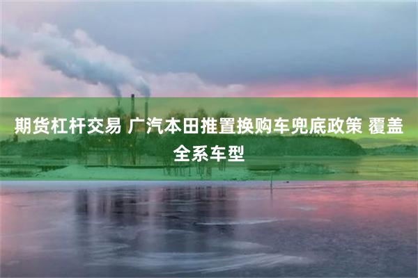 期货杠杆交易 广汽本田推置换购车兜底政策 覆盖全系车型