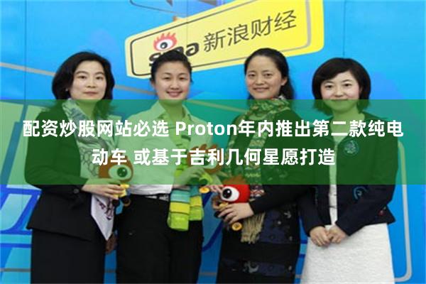 配资炒股网站必选 Proton年内推出第二款纯电动车 或基于吉利几何星愿打造