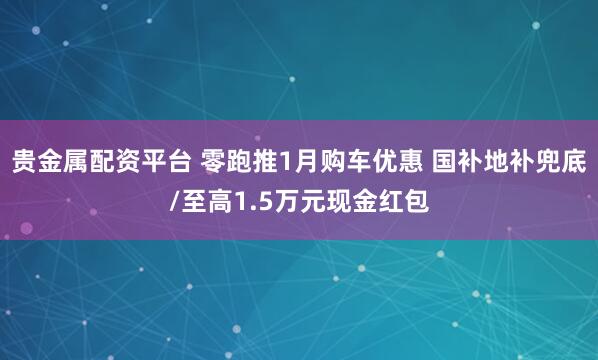 贵金属配资平台 零跑推1月购车优惠 国补地补兜底/至高1.5万元现金红包