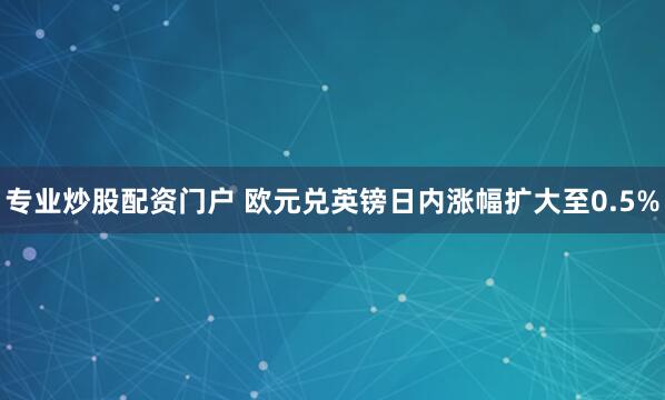 专业炒股配资门户 欧元兑英镑日内涨幅扩大至0.5%