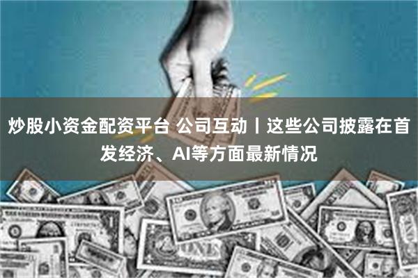 炒股小资金配资平台 公司互动丨这些公司披露在首发经济、AI等方面最新情况