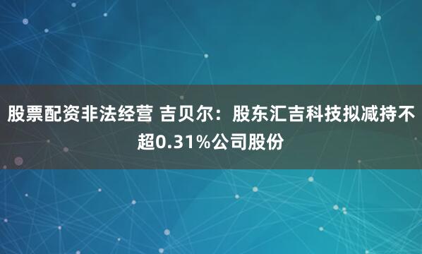 股票配资非法经营 吉贝尔：股东汇吉科技拟减持不超0.31%公司股份