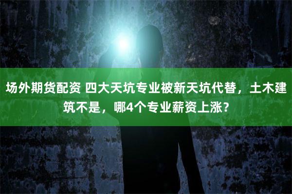 场外期货配资 四大天坑专业被新天坑代替，土木建筑不是，哪4个专业薪资上涨？