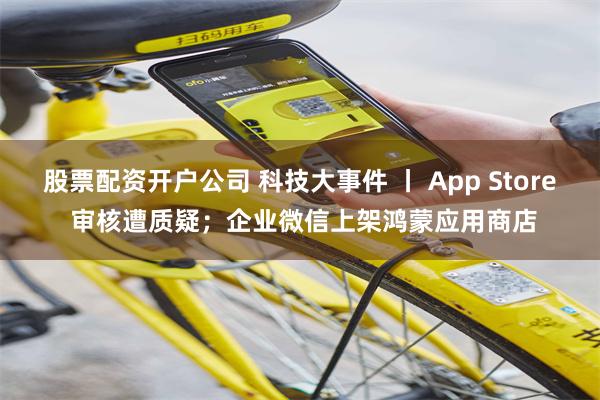 股票配资开户公司 科技大事件 丨 App Store 审核遭质疑；企业微信上架鸿蒙应用商店