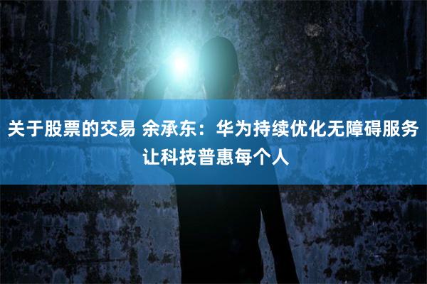 关于股票的交易 余承东：华为持续优化无障碍服务 让科技普惠每个人