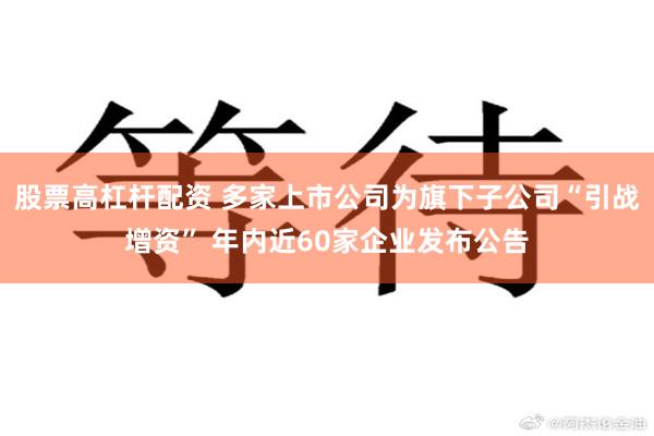 股票高杠杆配资 多家上市公司为旗下子公司“引战增资” 年内近60家企业发布公告