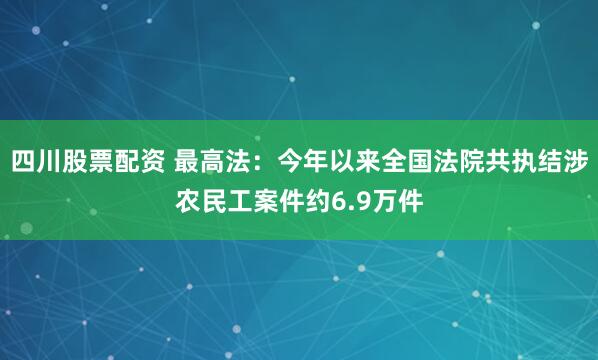 四川股票配资 最高法：今年以来全国法院共执结涉农民工案件约6.9万件