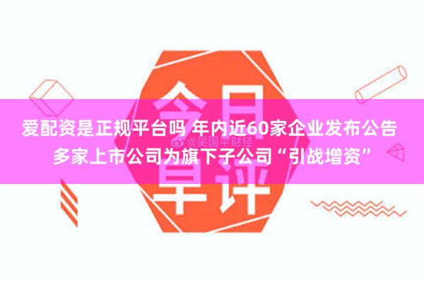 爱配资是正规平台吗 年内近60家企业发布公告 多家上市公司为旗下子公司“引战增资”