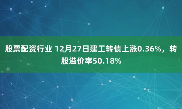 股票配资行业 12月27日建工转债上涨0.36%，转股溢价率50.18%