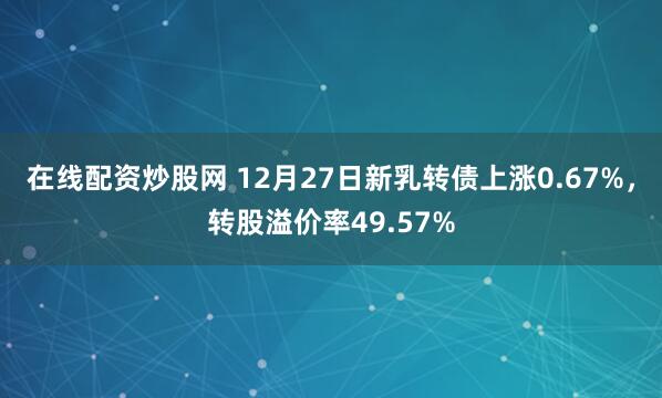 在线配资炒股网 12月27日新乳转债上涨0.67%，转股溢价率49.57%