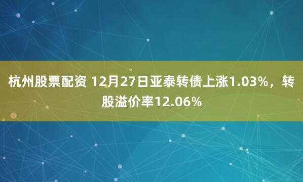 杭州股票配资 12月27日亚泰转债上涨1.03%，转股溢价率12.06%