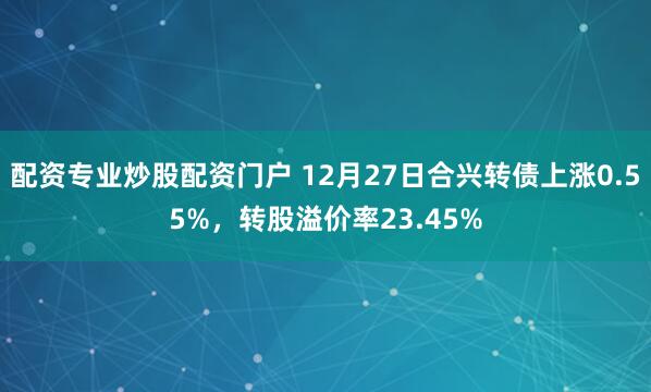 配资专业炒股配资门户 12月27日合兴转债上涨0.55%，转股溢价率23.45%