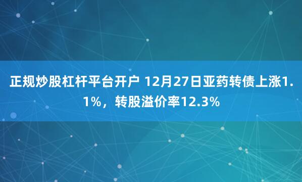 正规炒股杠杆平台开户 12月27日亚药转债上涨1.1%，转股溢价率12.3%