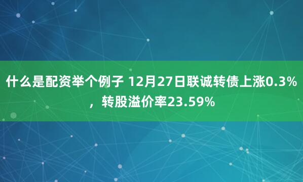 什么是配资举个例子 12月27日联诚转债上涨0.3%，转股溢价率23.59%