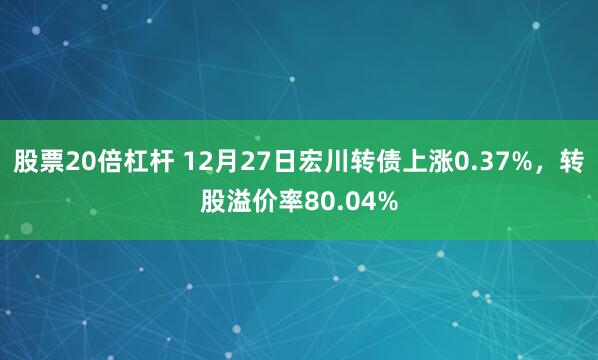 股票20倍杠杆 12月27日宏川转债上涨0.37%，转股溢价率80.04%