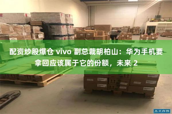 配资炒股爆仓 vivo 副总裁胡柏山：华为手机要拿回应该属于它的份额，未来 2