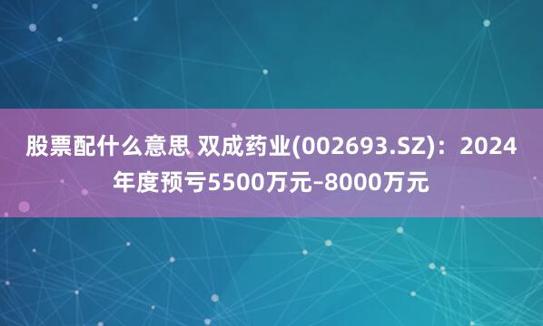 股票配什么意思 双成药业(002693.SZ)：2024年度预亏5500万元–8000万元