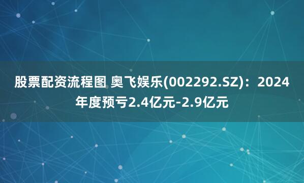 股票配资流程图 奥飞娱乐(002292.SZ)：2024年度预亏2.4亿元-2.9亿元