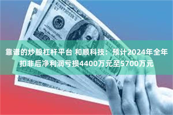 靠谱的炒股杠杆平台 和顺科技：预计2024年全年扣非后净利润亏损4400万元至5700万元