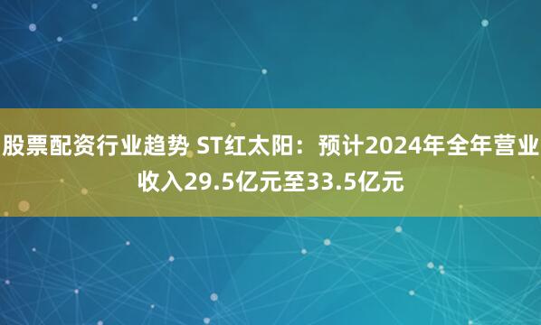 股票配资行业趋势 ST红太阳：预计2024年全年营业收入29.5亿元至33.5亿元