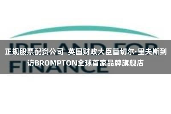 正规股票配资公司  英国财政大臣蕾切尔·里夫斯到访BROMPTON全球首家品牌旗舰店