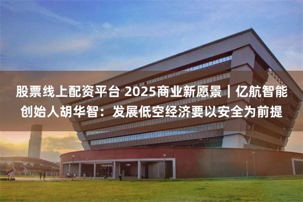 股票线上配资平台 2025商业新愿景｜亿航智能创始人胡华智：发展低空经济要以安全为前提