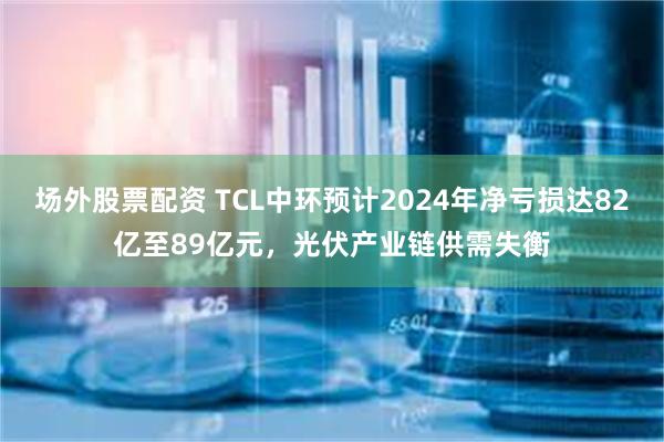 场外股票配资 TCL中环预计2024年净亏损达82亿至89亿元，光伏产业链供需失衡