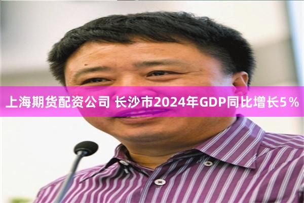 上海期货配资公司 长沙市2024年GDP同比增长5％