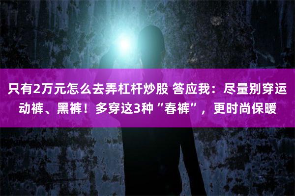 只有2万元怎么去弄杠杆炒股 答应我：尽量别穿运动裤、黑裤！多穿这3种“春裤”，更时尚保暖