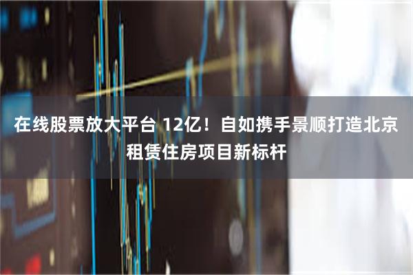 在线股票放大平台 12亿！自如携手景顺打造北京租赁住房项目新标杆