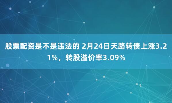 股票配资是不是违法的 2月24日天路转债上涨3.21%，转股溢价率3.09%