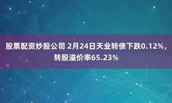 股票配资炒股公司 2月24日天业转债下跌0.12%，转股溢价率65.23%