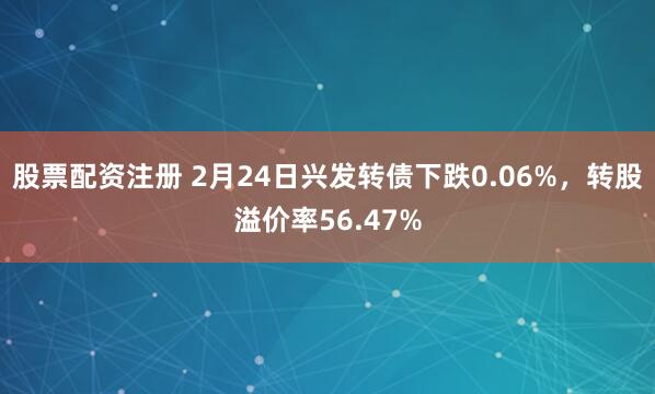 股票配资注册 2月24日兴发转债下跌0.06%，转股溢价率56.47%