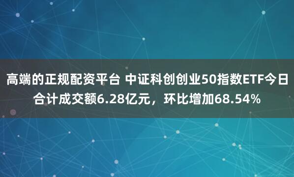 高端的正规配资平台 中证科创创业50指数ETF今日合计成交额6.28亿元，环比增加68.54%