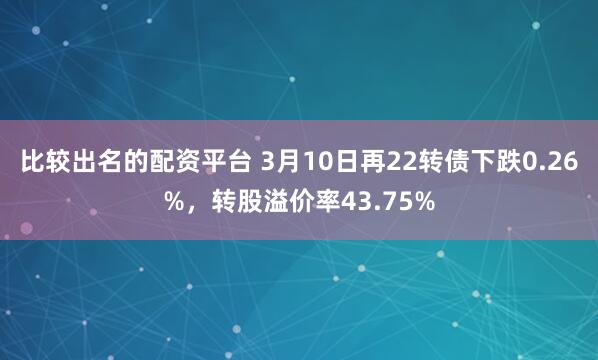 比较出名的配资平台 3月10日再22转债下跌0.26%，转股溢价率43.75%