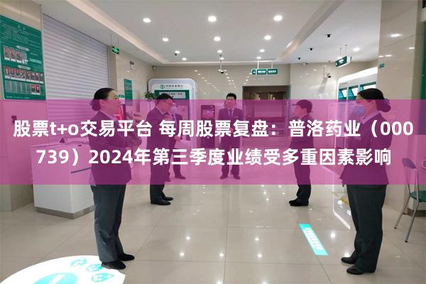 股票t+o交易平台 每周股票复盘：普洛药业（000739）2024年第三季度业绩受多重因素影响