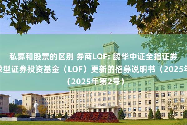 私募和股票的区别 券商LOF: 鹏华中证全指证券公司指数型证券投资基金（LOF）更新的招募说明书（2025年第2号）