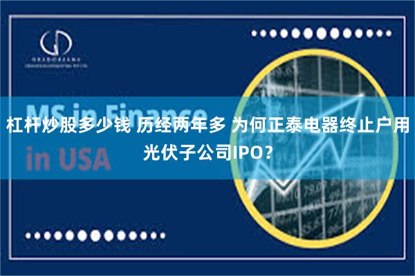 杠杆炒股多少钱 历经两年多 为何正泰电器终止户用光伏子公司IPO？